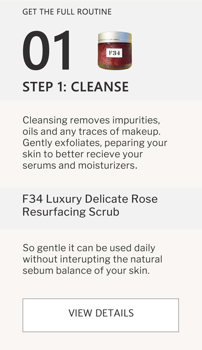 F2 Routine Steps - Step 1 Cleanse with F34 Luxury Delicate Rose Resurfacing Scrub. Cleansing removes impurities, oils and any traces of makeup. Gently exfoliates, preparing your skin to better receive your serums and moisturizers. click to go to F34