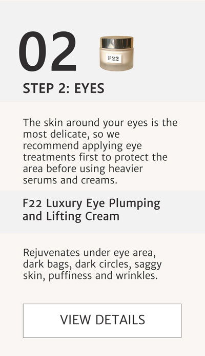 F2 Routine Steps - Step 2 Eyes. Rejuvenate Under Eye area with F22 Luxury Eye Plumping and Lifting Cream. Apply this before serum to protect eyes. The skin around your eyes is the most delicate, so we recommend applying eye treatments first to protect the area before using heavier serums and creams. Rejuvenates under eye area, dark bags, dark circles, saggy skin, puffiness and wrinkles. Click here go to F22.