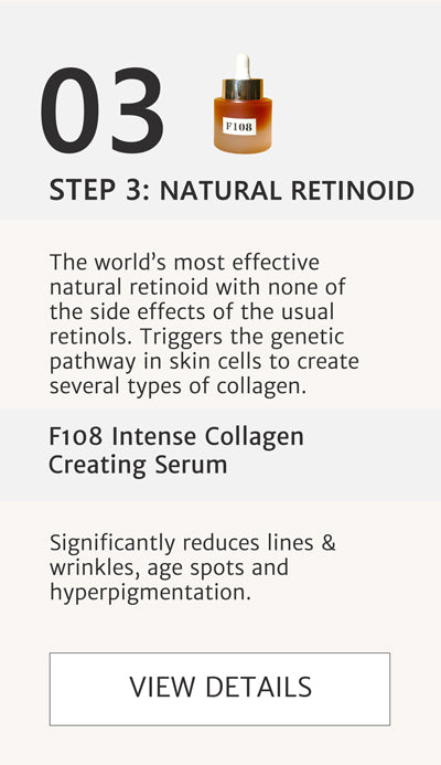 F2 Routine Steps - Step 3 Natural Retinoid to boost collagen with F108 Intense Collagen Creating Serum. The world’s most effective natural retinoid with none of the side effects of the usual retinols. Triggers the genetic pathway in skin cells to create several types of collagen. Significantly reduces lines & wrinkles, age spots and hyperpigmentation. Click here to go to F108.
