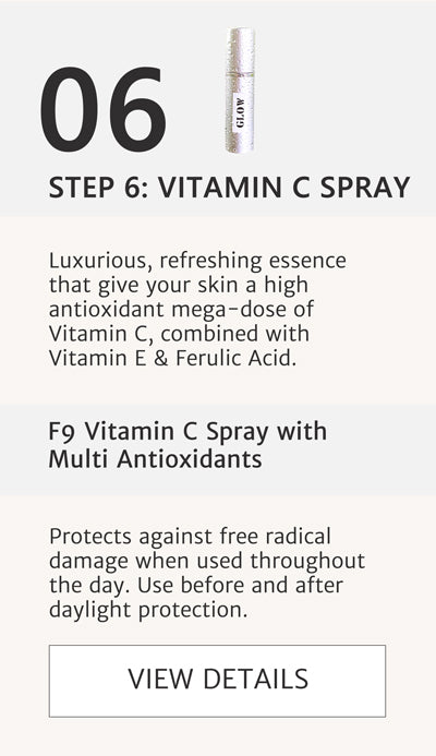 F2 Routine - Step 6 Apply F9 Vitamin C Spray with Multi Antioxidants Luxurious, refreshing essence that give your skin a high antioxidant mega-dose of Vitamin C, combined with Vitamin E & Ferulic Acid. Protects against free radical damage when used throughout the day. Use before and after daylight protection.  Click here to go to F9
