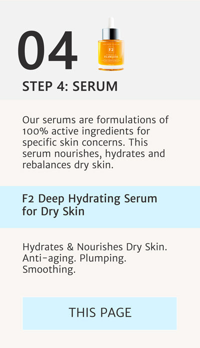 F2 Routine Steps - Step 4 Apply F2 Deep Hydrating Serum for Dry Skin. Our serums are formulations of 100% active ingredients for specific skin concerns. This serum nourishes, hydrates and rebalances dry skin and is  also Anti-aging, Plumping and Smoothing. This is the page we are on already.