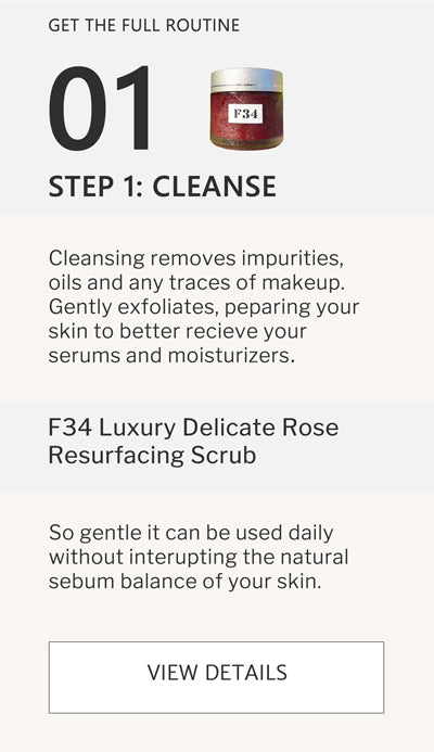 F2 Routine Steps - Step 1 Cleanse with F34 Luxury Delicate Rose Resurfacing Scrub. Cleansing removes impurities, oils and any traces of makeup. Gently exfoliates, preparing your skin to better receive your serums and moisturizers. click to go to F34 
