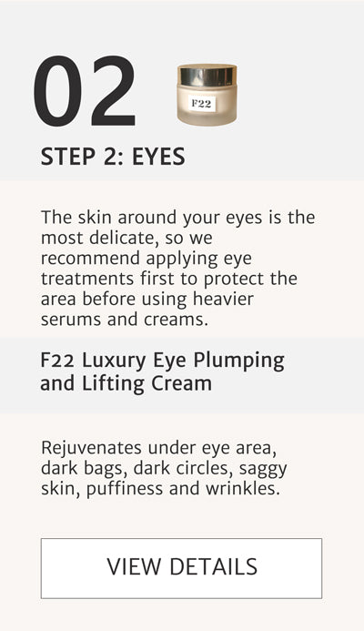 F2 Routine Steps - Step 2 Eyes. Rejuvenate Under Eye area with F22 Luxury Eye Plumping and Lifting Cream. Apply this before serum to protect eyes. The skin around your eyes is the most delicate, so we recommend applying eye treatments first to protect the area before using heavier serums and creams. Rejuvenates under eye area, dark bags, dark circles, saggy skin, puffiness and wrinkles. Click here go to F22. 