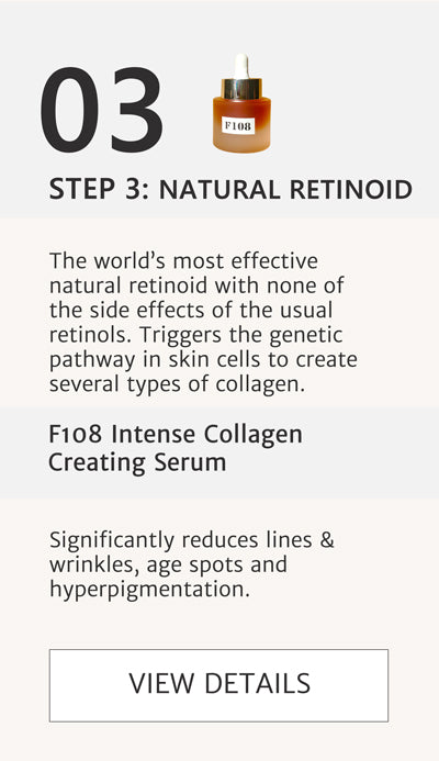 F2 Routine Steps - Step 3 Natural Retinoid to boost collagen with F108 Intense Collagen Creating Serum. The world’s most effective natural retinoid with none of the side effects of the usual retinols. Triggers the genetic pathway in skin cells to create several types of collagen. Significantly reduces lines & wrinkles, age spots and hyperpigmentation. Click here to go to F108. 