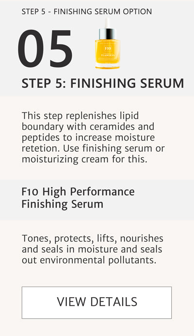 F2 Routine Steps - Step 5 Option 1 Finishing Serum - Apply F10 High Performance Serum to replenish lipid boundaries and seal in moisture. This step replenishes lipid boundary with ceramides and peptides to increase moisture retention. Use finishing serum or moisturizing cream for this. Use this finishing serum or the moisturizing cream suggested in the next image for this step. Both achieve the same results. Click here to go to F10. 