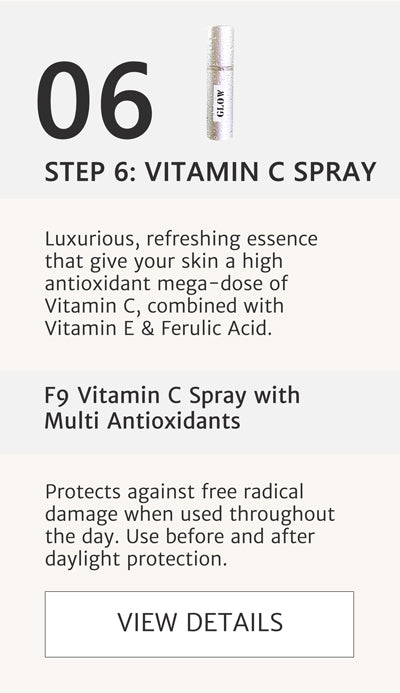 F2 Routine - Step 6 Apply F9 Vitamin C Spray with Multi Antioxidants Luxurious, refreshing essence that give your skin a high antioxidant mega-dose of Vitamin C, combined with Vitamin E & Ferulic Acid. Protects against free radical damage when used throughout the day. Use before and after daylight protection.  Click here to go to F9 