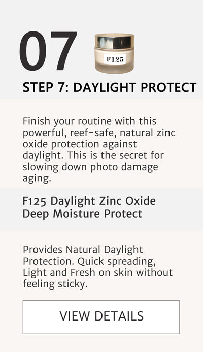 F2 Routine - Step 7 Apply Daylight Protect with F125 Daylight Zinc Oxide Deep Moisture Protect. Finish your routine with this powerful, reef-safe, natural zinc oxide protection against daylight. This is the secret for slowing down photo damage aging. Click here to go to F125