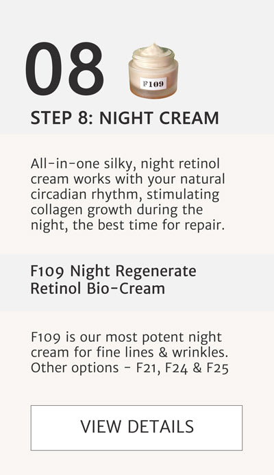 F2 Routine- Step 8 Night cream. Apply f109 Night Regenerate Retinol Cream All-in-one silky, night retinol cream works with your natural circadian rhythm, stimulating collagen growth during the night, the best time for repair. F109 is our most potent night cream for fine lines & wrinkles. Other options - F21, F24 & F25 Click here to go to F109